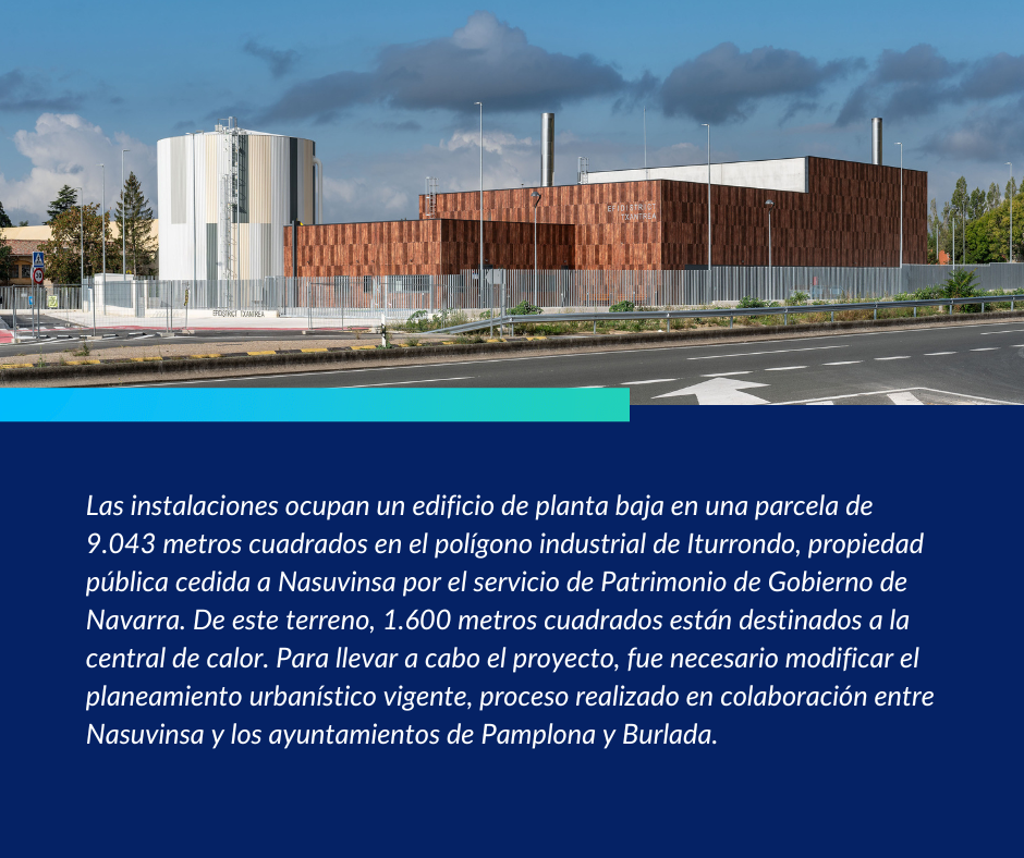 Las instalaciones ocupan un edificio de planta baja en una parcela de 9.043 metros cuadrados en el polígono industrial de Iturrondo, propiedad pública cedida a Nasuvinsa por el servicio de Patrimonio de Gobierno de Navarra. De este terreno, 1.600 metros cuadrados están destinados a la central de calor. Para llevar a cabo el proyecto, fue necesario modificar el planeamiento urbanístico vigente, proceso realizado en colaboración entre Nasuvinsa y los ayuntamientos de Pamplona y Burlada.